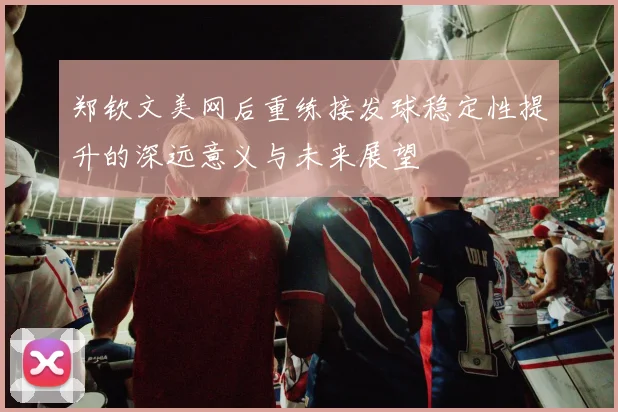 郑钦文美网后重练接发球稳定性提升的深远意义与未来展望