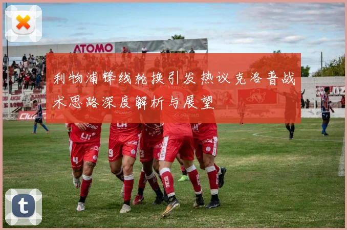 利物浦锋线轮换引发热议克洛普战术思路深度解析与展望