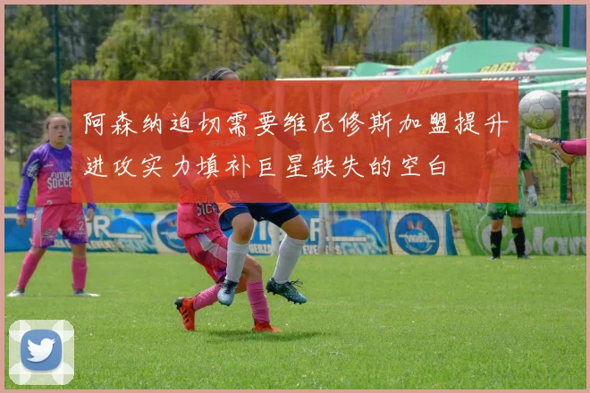 阿森纳迫切需要维尼修斯加盟提升进攻实力填补巨星缺失的空白