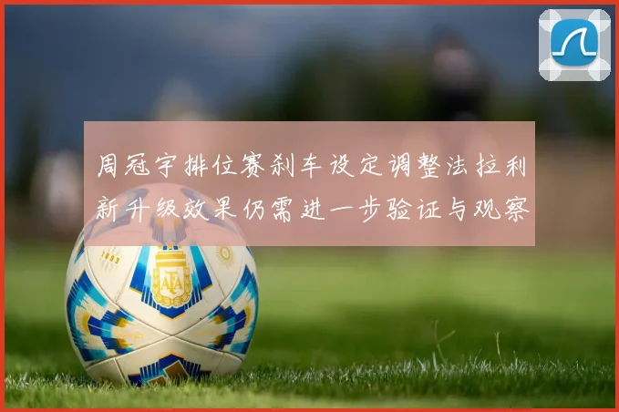 周冠宇排位赛刹车设定调整法拉利新升级效果仍需进一步验证与观察