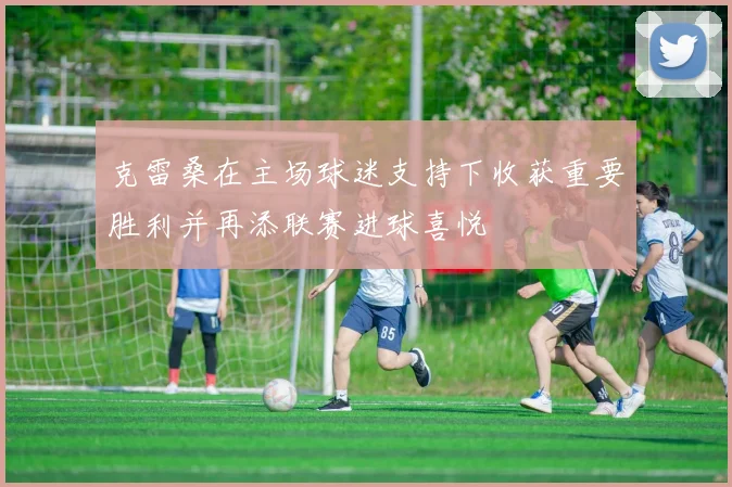 克雷桑在主场球迷支持下收获重要胜利并再添联赛进球喜悦