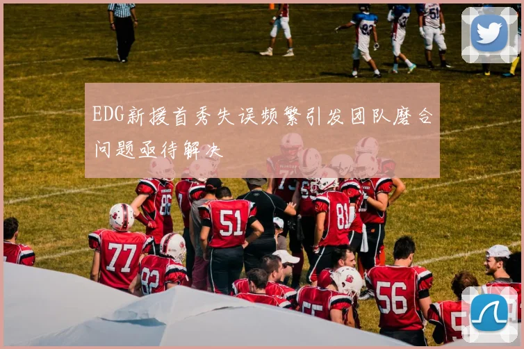 EDG新援首秀失误频繁引发团队磨合问题亟待解决