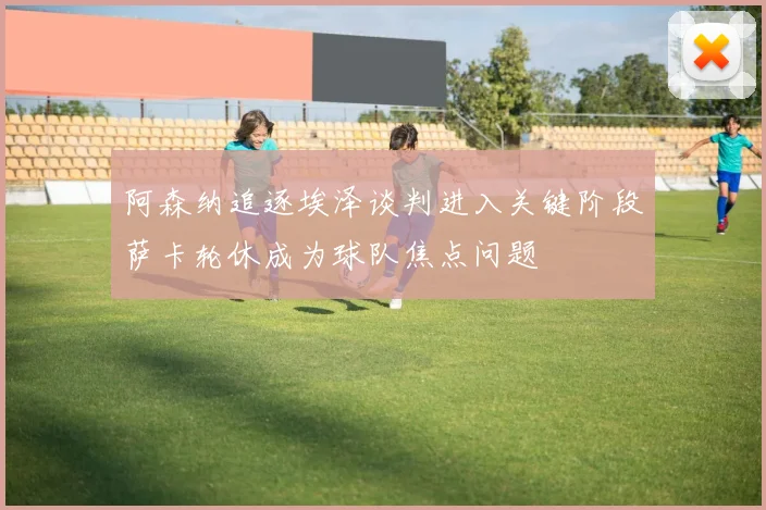 阿森纳追逐埃泽谈判进入关键阶段萨卡轮休成为球队焦点问题
