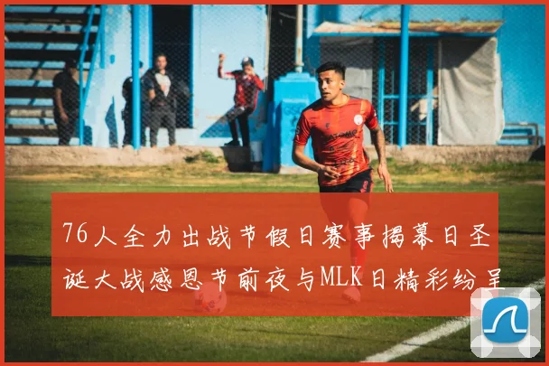 76人全力出战节假日赛事揭幕日圣诞大战感恩节前夜与MLK日精彩纷呈