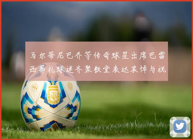 马尔蒂尼巴乔等传奇球星出席巴雷西葬礼球迷齐聚教堂表达哀悼与祝福