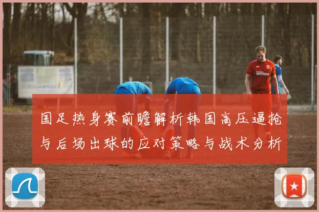 国足热身赛前瞻解析韩国高压逼抢与后场出球的应对策略与战术分析