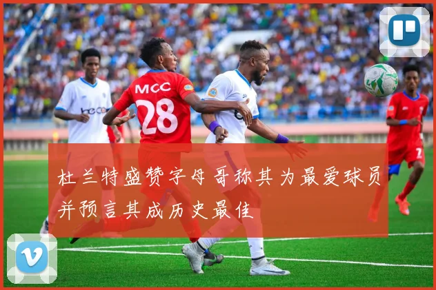 杜兰特盛赞字母哥称其为最爱球员并预言其成历史最佳