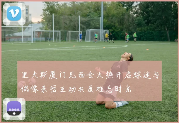 里夫斯厦门见面会火热开启球迷与偶像亲密互动共度难忘时光