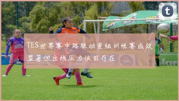 TES世界赛中路联动重组训练赛成效显著但出线压力依旧存在
