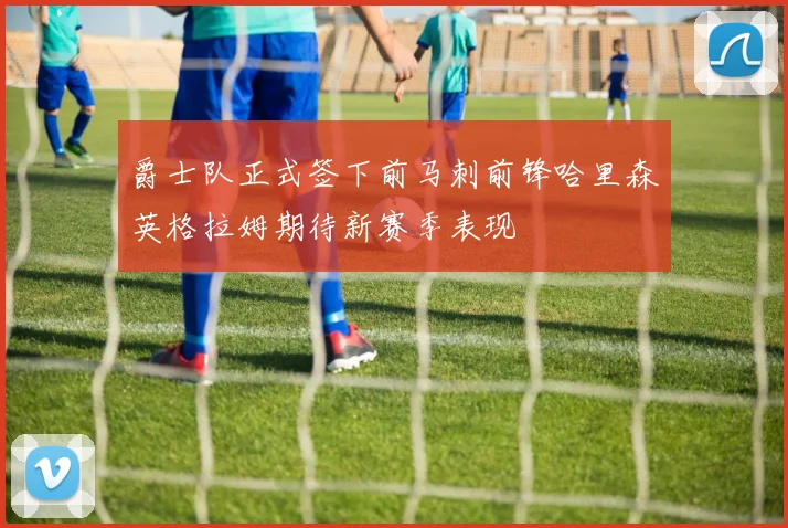 爵士队正式签下前马刺前锋哈里森英格拉姆期待新赛季表现