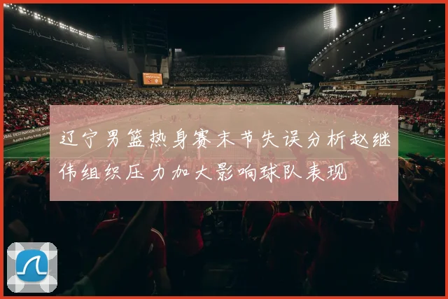 辽宁男篮热身赛末节失误分析赵继伟组织压力加大影响球队表现