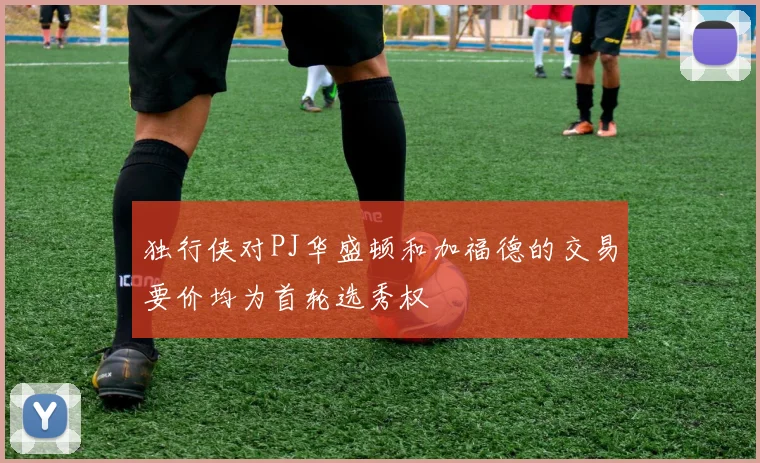 独行侠对PJ华盛顿和加福德的交易要价均为首轮选秀权