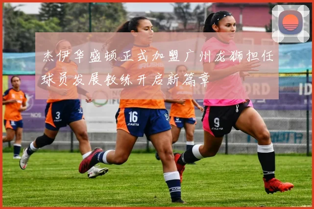 杰伊华盛顿正式加盟广州龙狮担任球员发展教练开启新篇章