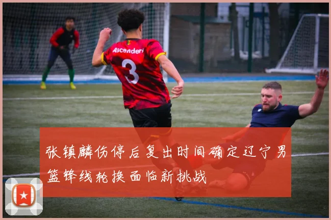 张镇麟伤停后复出时间确定辽宁男篮锋线轮换面临新挑战