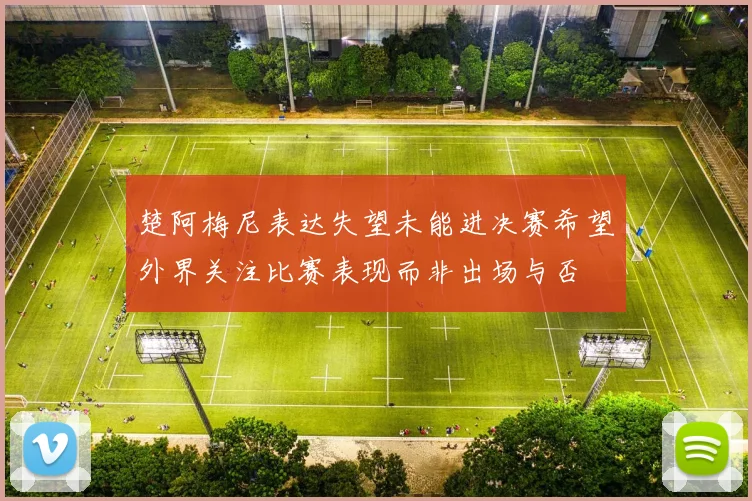 楚阿梅尼表达失望未能进决赛希望外界关注比赛表现而非出场与否