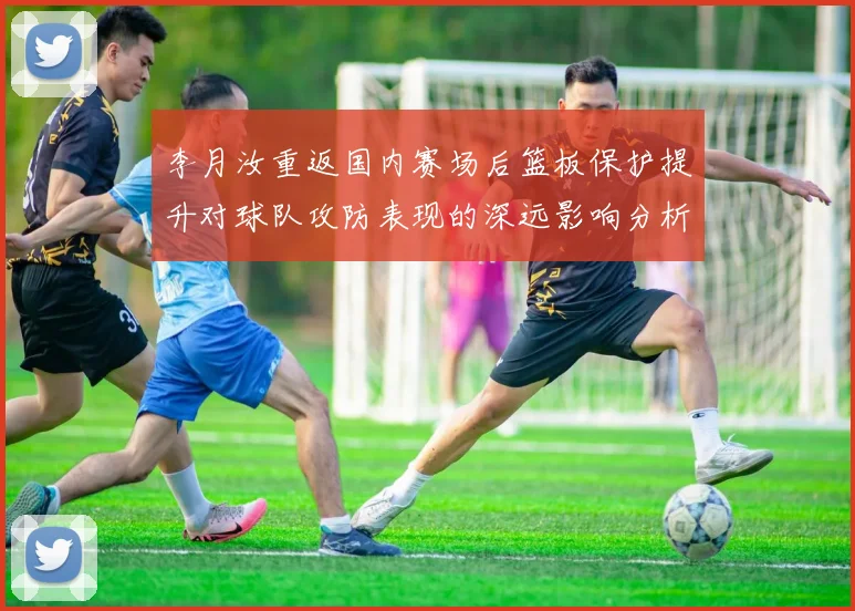 李月汝重返国内赛场后篮板保护提升对球队攻防表现的深远影响分析